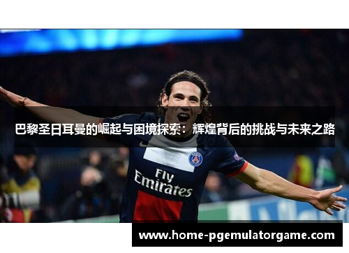 巴黎圣日耳曼的崛起与困境探索：辉煌背后的挑战与未来之路