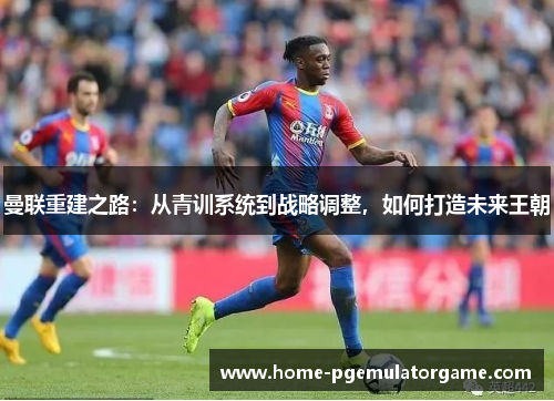 曼联重建之路：从青训系统到战略调整，如何打造未来王朝