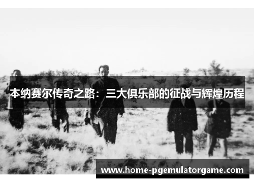 本纳赛尔传奇之路：三大俱乐部的征战与辉煌历程