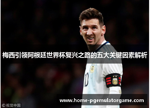 梅西引领阿根廷世界杯复兴之路的五大关键因素解析