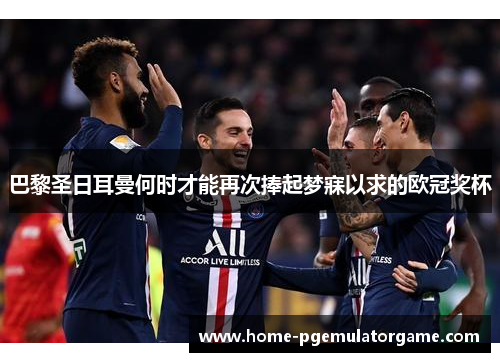 巴黎圣日耳曼何时才能再次捧起梦寐以求的欧冠奖杯