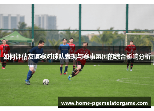 如何评估友谊赛对球队表现与赛事氛围的综合影响分析