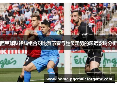 西甲球队锋线组合对比赛节奏与胜负走势的深远影响分析