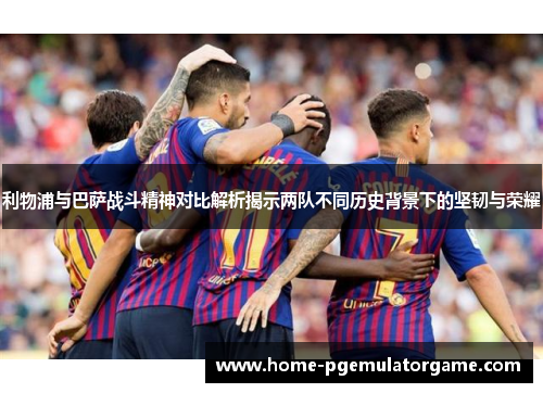 利物浦与巴萨战斗精神对比解析揭示两队不同历史背景下的坚韧与荣耀