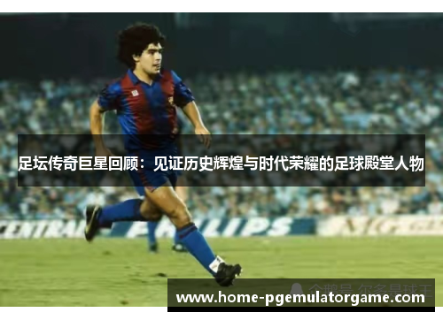 足坛传奇巨星回顾：见证历史辉煌与时代荣耀的足球殿堂人物