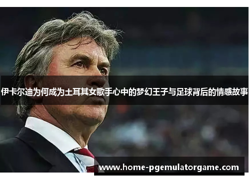 伊卡尔迪为何成为土耳其女歌手心中的梦幻王子与足球背后的情感故事