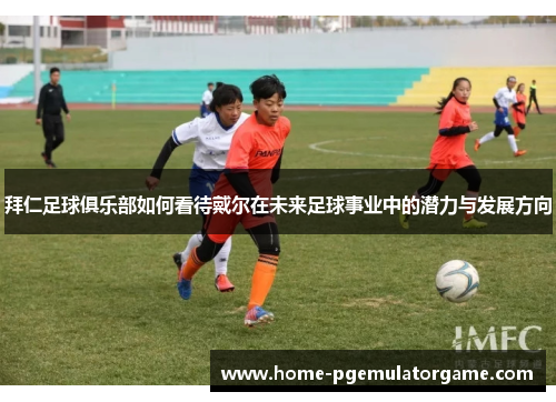 拜仁足球俱乐部如何看待戴尔在未来足球事业中的潜力与发展方向