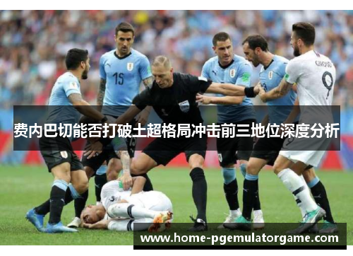 费内巴切能否打破土超格局冲击前三地位深度分析