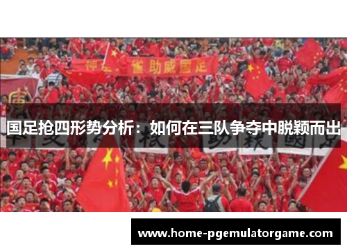 国足抢四形势分析：如何在三队争夺中脱颖而出