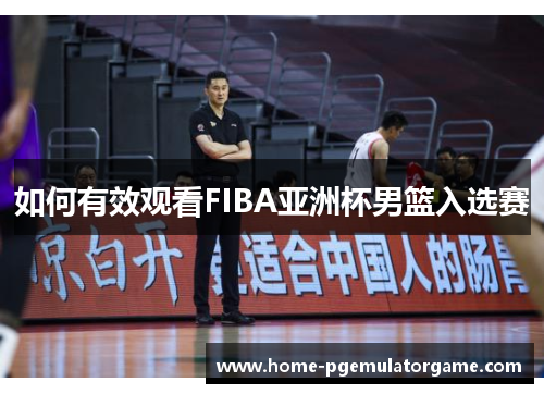 如何有效观看FIBA亚洲杯男篮入选赛