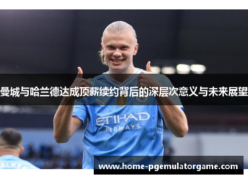 曼城与哈兰德达成顶薪续约背后的深层次意义与未来展望