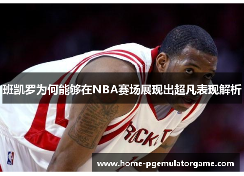 班凯罗为何能够在NBA赛场展现出超凡表现解析