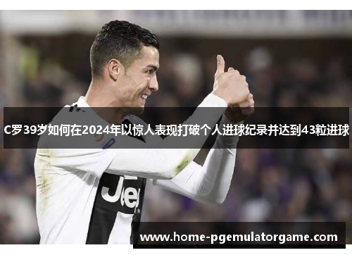C罗39岁如何在2024年以惊人表现打破个人进球纪录并达到43粒进球