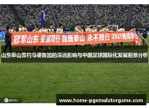 山东泰山签约马德鲁加的深远影响与中国足球国际化发展前景分析