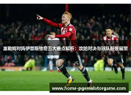 富勒姆对阵伊普斯维奇五大看点解析：攻防对决与球队前景展望