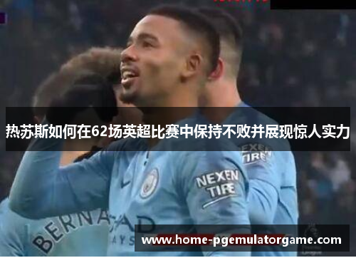 热苏斯如何在62场英超比赛中保持不败并展现惊人实力
