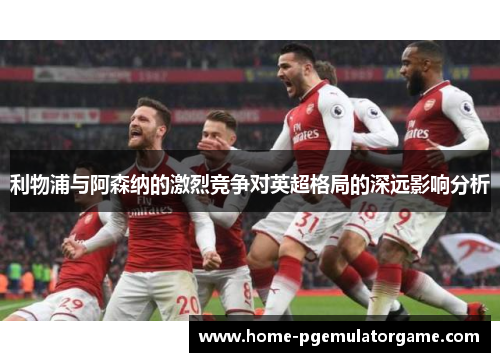 利物浦与阿森纳的激烈竞争对英超格局的深远影响分析