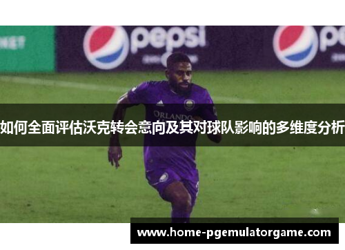 如何全面评估沃克转会意向及其对球队影响的多维度分析