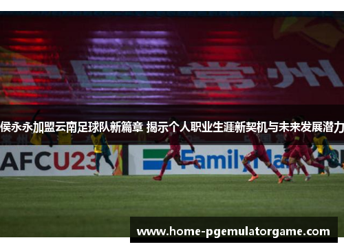 侯永永加盟云南足球队新篇章 揭示个人职业生涯新契机与未来发展潜力