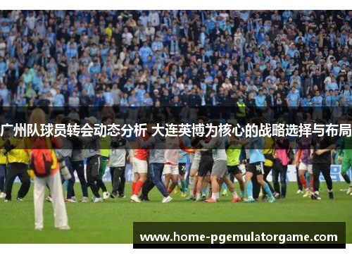 广州队球员转会动态分析 大连英博为核心的战略选择与布局