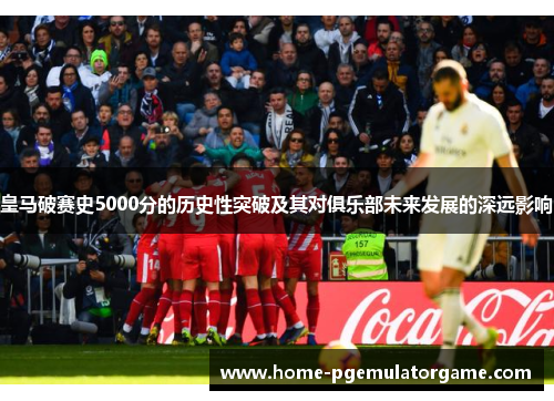 皇马破赛史5000分的历史性突破及其对俱乐部未来发展的深远影响