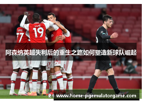 阿森纳英超失利后的重生之路如何塑造新球队崛起