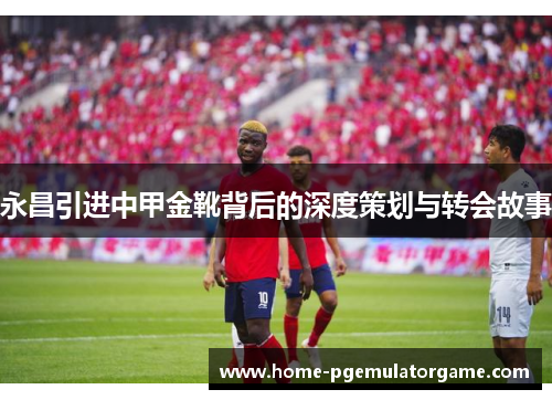 永昌引进中甲金靴背后的深度策划与转会故事