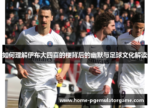 如何理解伊布大四喜的梗背后的幽默与足球文化解读