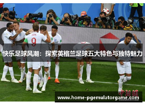 快乐足球风潮：探索英格兰足球五大特色与独特魅力