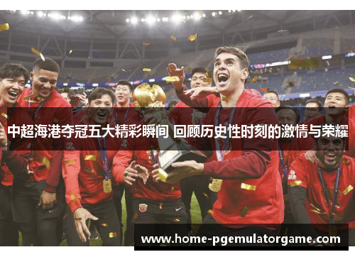 中超海港夺冠五大精彩瞬间 回顾历史性时刻的激情与荣耀