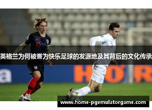 英格兰为何被誉为快乐足球的发源地及其背后的文化传承