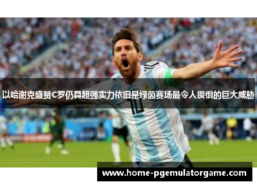 以哈谢克盛赞C罗仍具超强实力依旧是绿茵赛场最令人畏惧的巨大威胁