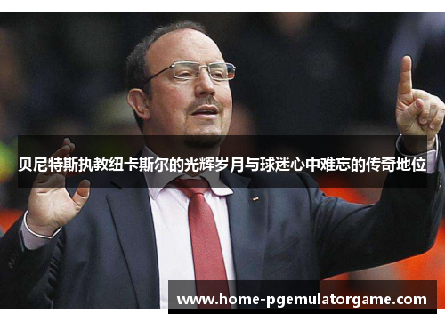贝尼特斯执教纽卡斯尔的光辉岁月与球迷心中难忘的传奇地位