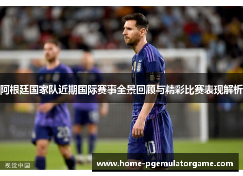 阿根廷国家队近期国际赛事全景回顾与精彩比赛表现解析