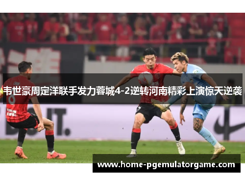韦世豪周定洋联手发力蓉城4-2逆转河南精彩上演惊天逆袭