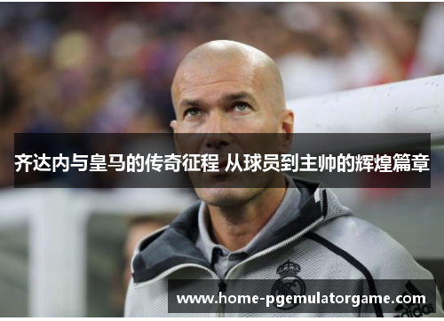 齐达内与皇马的传奇征程 从球员到主帅的辉煌篇章