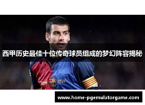 西甲历史最佳十位传奇球员组成的梦幻阵容揭秘