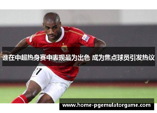 谁在中超热身赛中表现最为出色 成为焦点球员引发热议