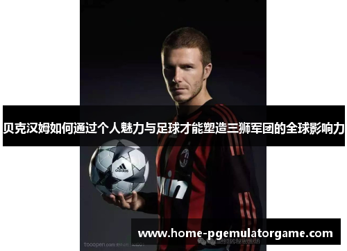 贝克汉姆如何通过个人魅力与足球才能塑造三狮军团的全球影响力