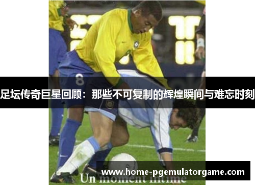 足坛传奇巨星回顾：那些不可复制的辉煌瞬间与难忘时刻