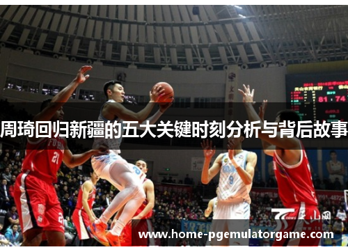 周琦回归新疆的五大关键时刻分析与背后故事