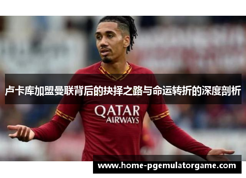 卢卡库加盟曼联背后的抉择之路与命运转折的深度剖析