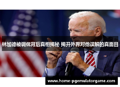 林加德被调侃背后真相揭秘 揭开外界对他误解的真面目 林加德被调侃背后真相揭秘 揭开外界对他误解的真面目
