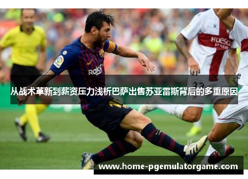 从战术革新到薪资压力浅析巴萨出售苏亚雷斯背后的多重原因