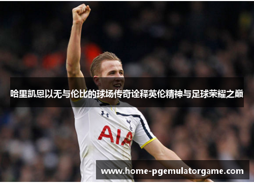 哈里凯恩以无与伦比的球场传奇诠释英伦精神与足球荣耀之巅 哈里凯恩以无与伦比的球场传奇诠释英伦精神与足球荣耀之巅