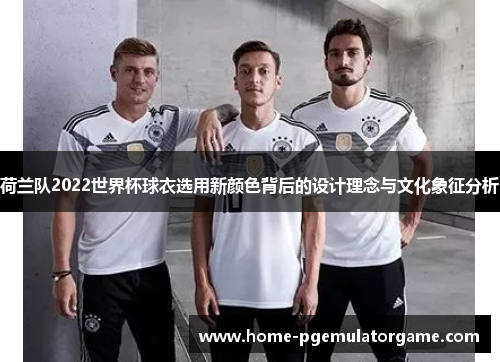 荷兰队2022世界杯球衣选用新颜色背后的设计理念与文化象征分析