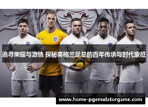 追寻荣耀与激情 探秘英格兰足总的百年传承与时代象征