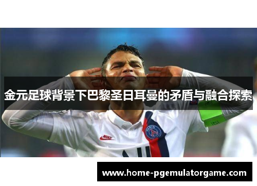 金元足球背景下巴黎圣日耳曼的矛盾与融合探索 金元足球背景下巴黎圣日耳曼的矛盾与融合探索