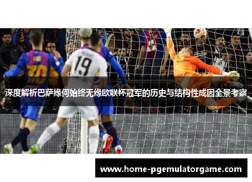 深度解析巴萨缘何始终无缘欧联杯冠军的历史与结构性成因全景考察