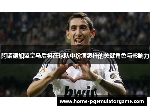 阿诺德加盟皇马后将在球队中扮演怎样的关键角色与影响力